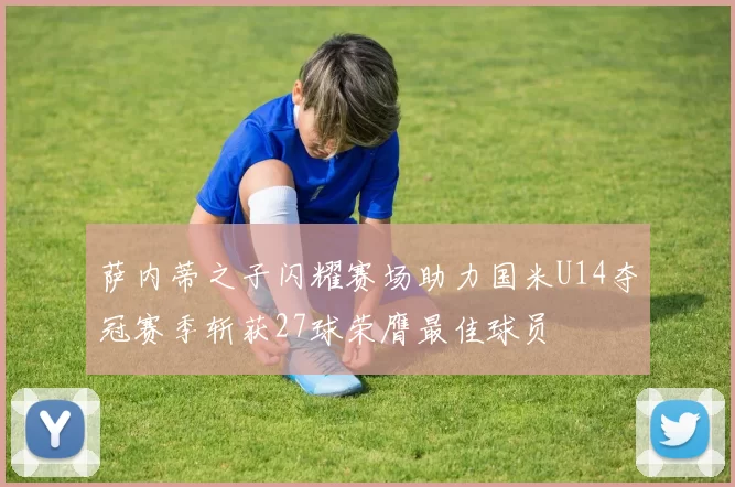 萨内蒂之子闪耀赛场助力国米U14夺冠赛季斩获27球荣膺最佳球员