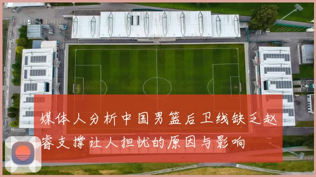 媒体人分析中国男篮后卫线缺乏赵睿支撑让人担忧的原因与影响